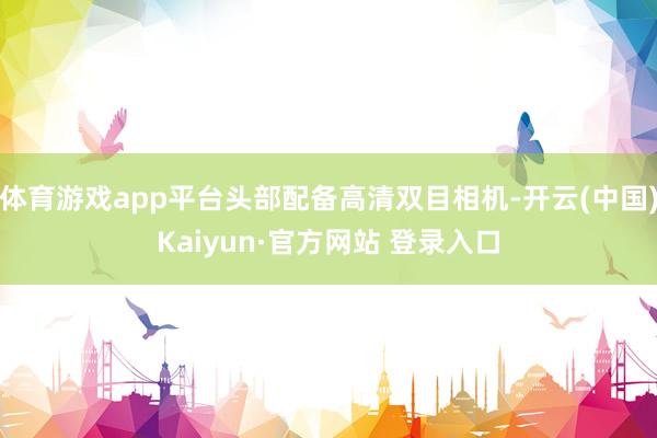 体育游戏app平台头部配备高清双目相机-开云(中国)Kaiyun·官方网站 登录入口