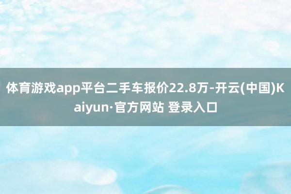 体育游戏app平台二手车报价22.8万-开云(中国)Kaiyun·官方网站 登录入口