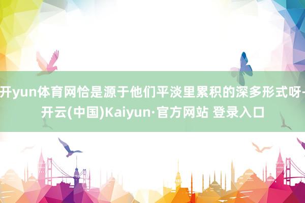 开yun体育网恰是源于他们平淡里累积的深多形式呀-开云(中国)Kaiyun·官方网站 登录入口