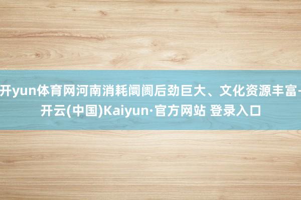 开yun体育网河南消耗阛阓后劲巨大、文化资源丰富-开云(中国)Kaiyun·官方网站 登录入口