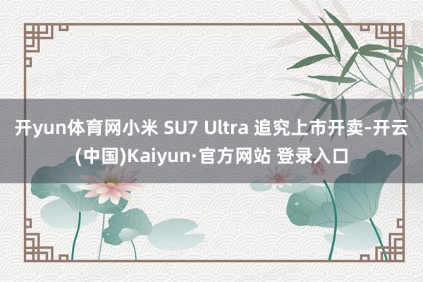 开yun体育网小米 SU7 Ultra 追究上市开卖-开云(中国)Kaiyun·官方网站 登录入口