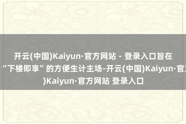 开云(中国)Kaiyun·官方网站 - 登录入口旨在为业主创造一个“下楼即享”的方便生计主场-开云(中国)Kaiyun·官方网站 登录入口
