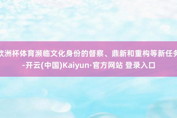欧洲杯体育濒临文化身份的督察、鼎新和重构等新任务-开云(中国)Kaiyun·官方网站 登录入口