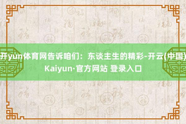 开yun体育网告诉咱们:东谈主生的精彩-开云(中国)Kaiyun·官方网站 登录入口