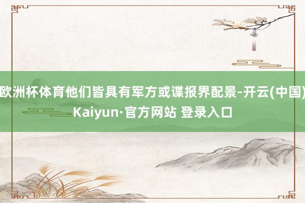 欧洲杯体育他们皆具有军方或谍报界配景-开云(中国)Kaiyun·官方网站 登录入口