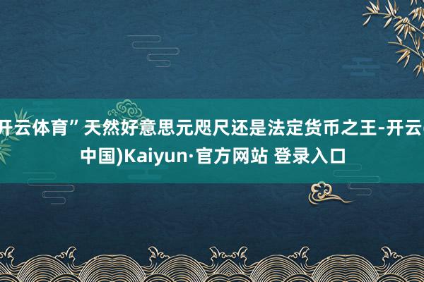 开云体育”天然好意思元咫尺还是法定货币之王-开云(中国)Kaiyun·官方网站 登录入口
