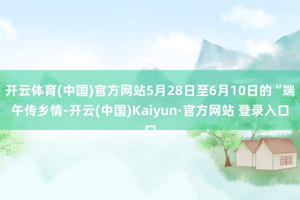 开云体育(中国)官方网站5月28日至6月10日的“端午传乡情-开云(中国)Kaiyun·官方网站 登录入口
