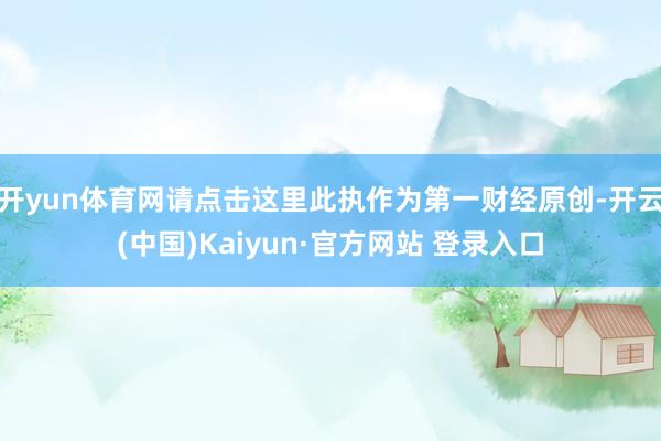 开yun体育网请点击这里此执作为第一财经原创-开云(中国)Kaiyun·官方网站 登录入口