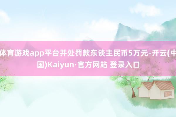 体育游戏app平台并处罚款东谈主民币5万元-开云(中国)Kaiyun·官方网站 登录入口