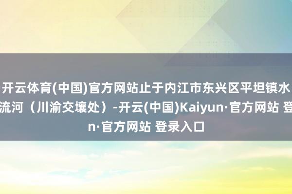 开云体育(中国)官方网站止于内江市东兴区平坦镇水梨村清流河（川渝交壤处）-开云(中国)Kaiyun·官方网站 登录入口