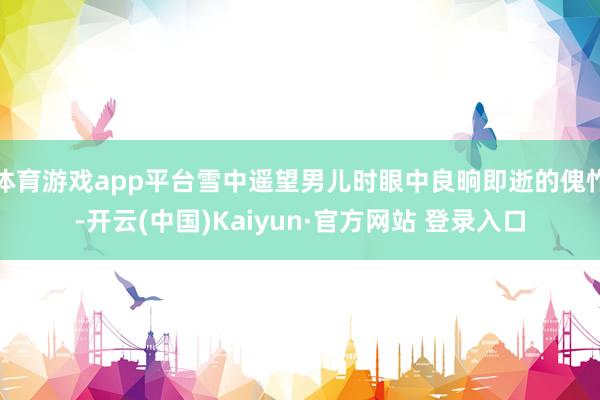 体育游戏app平台雪中遥望男儿时眼中良晌即逝的傀怍-开云(中国)Kaiyun·官方网站 登录入口