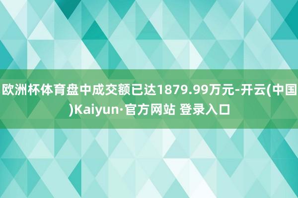 欧洲杯体育盘中成交额已达1879.99万元-开云(中国)Kaiyun·官方网站 登录入口