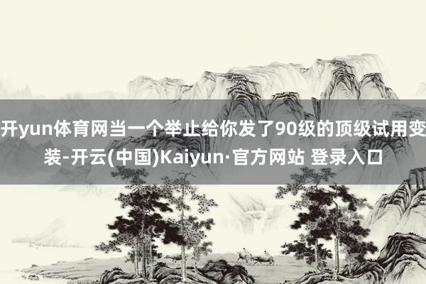 开yun体育网当一个举止给你发了90级的顶级试用变装-开云(中国)Kaiyun·官方网站 登录入口