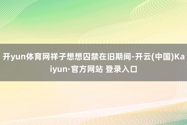 开yun体育网祥子想想囚禁在旧期间-开云(中国)Kaiyun·官方网站 登录入口