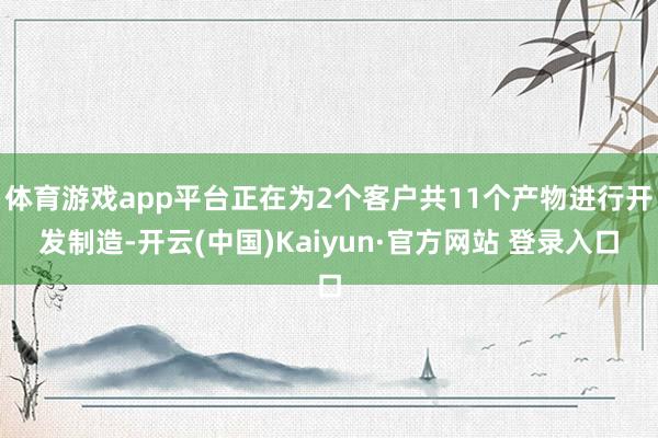 体育游戏app平台正在为2个客户共11个产物进行开发制造-开云(中国)Kaiyun·官方网站 登录入口