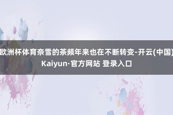 欧洲杯体育奈雪的茶频年来也在不断转变-开云(中国)Kaiyun·官方网站 登录入口