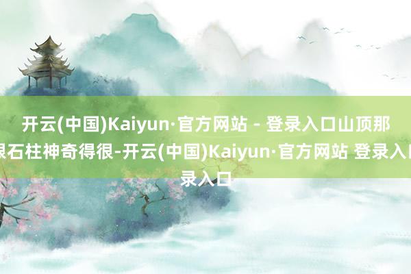 开云(中国)Kaiyun·官方网站 - 登录入口山顶那根石柱神奇得很-开云(中国)Kaiyun·官方网站 登录入口