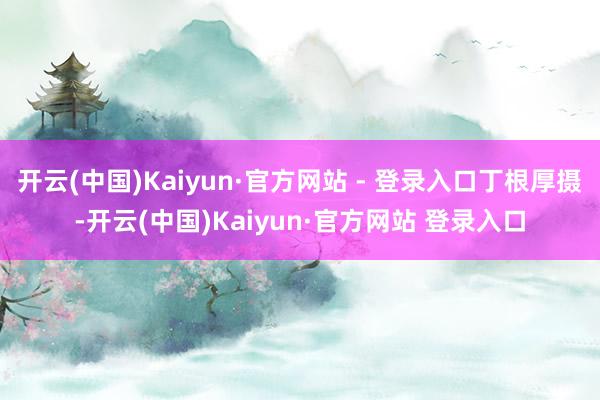 开云(中国)Kaiyun·官方网站 - 登录入口丁根厚摄-开云(中国)Kaiyun·官方网站 登录入口