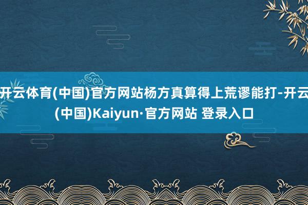 开云体育(中国)官方网站杨方真算得上荒谬能打-开云(中国)Kaiyun·官方网站 登录入口