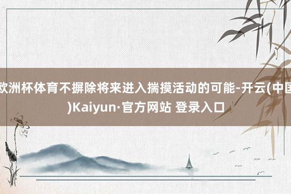 欧洲杯体育不摒除将来进入揣摸活动的可能-开云(中国)Kaiyun·官方网站 登录入口