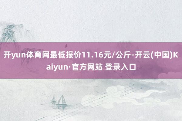 开yun体育网最低报价11.16元/公斤-开云(中国)Kaiyun·官方网站 登录入口