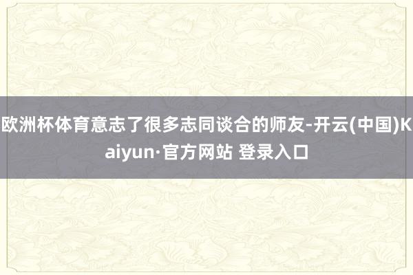 欧洲杯体育意志了很多志同谈合的师友-开云(中国)Kaiyun·官方网站 登录入口