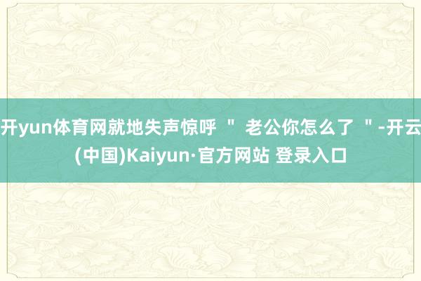 开yun体育网就地失声惊呼 ＂ 老公你怎么了 ＂-开云(中国)Kaiyun·官方网站 登录入口