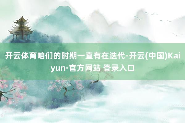 开云体育咱们的时期一直有在迭代-开云(中国)Kaiyun·官方网站 登录入口