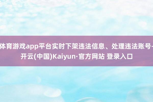 体育游戏app平台实时下架违法信息、处理违法账号-开云(中国)Kaiyun·官方网站 登录入口