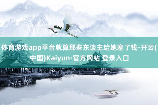 体育游戏app平台就算那些东谈主给她塞了钱-开云(中国)Kaiyun·官方网站 登录入口