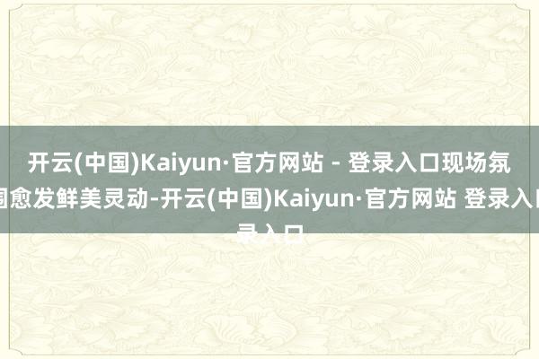 开云(中国)Kaiyun·官方网站 - 登录入口现场氛围愈发鲜美灵动-开云(中国)Kaiyun·官方网站 登录入口