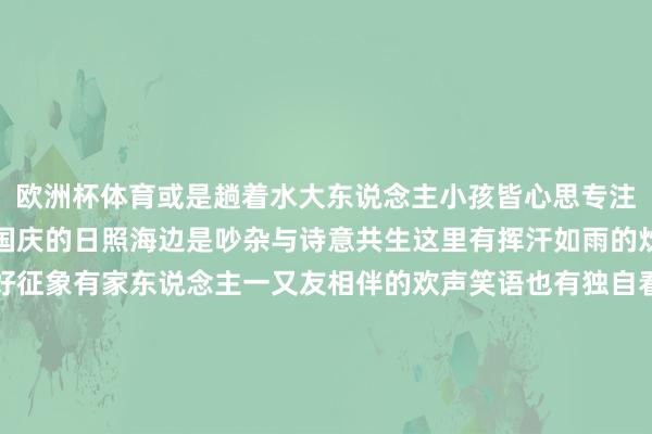 欧洲杯体育或是趟着水大东说念主小孩皆心思专注期待成绩不雷同的惊喜国庆的日照海边是吵杂与诗意共生这里有挥汗如雨的炊火气也有简之如走的好征象有家东说念主一又友相伴的欢声笑语也有独自看海的宁静本领在这么秋光正巧的日子里能与宽广目生东说念主分享一派海、一缕风、一场日出亦然国庆假期特有的狂放开头：直播日照-开云(中国)Kaiyun·官方网站 登录入口