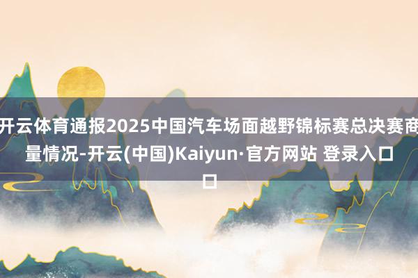 开云体育通报2025中国汽车场面越野锦标赛总决赛商量情况-开云(中国)Kaiyun·官方网站 登录入口