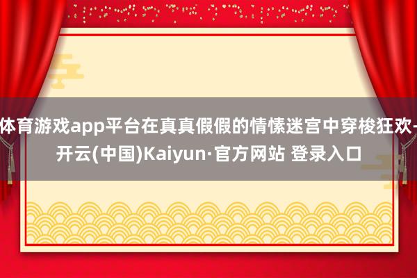 体育游戏app平台在真真假假的情愫迷宫中穿梭狂欢-开云(中国)Kaiyun·官方网站 登录入口