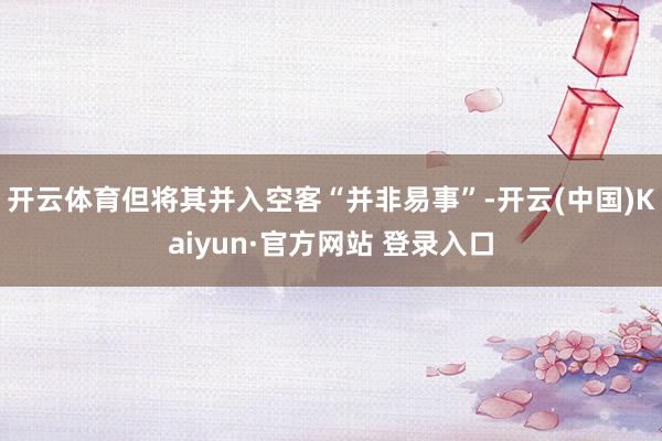 开云体育但将其并入空客“并非易事”-开云(中国)Kaiyun·官方网站 登录入口