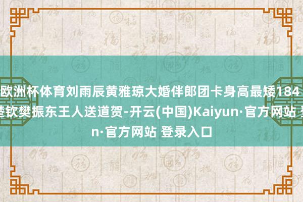 欧洲杯体育刘雨辰黄雅琼大婚伴郎团卡身高最矮184 国乒王楚钦樊振东王人送道贺-开云(中国)Kaiyun·官方网站 登录入口