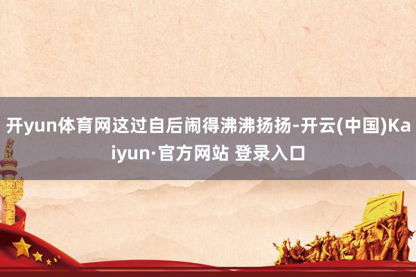 开yun体育网这过自后闹得沸沸扬扬-开云(中国)Kaiyun·官方网站 登录入口