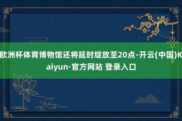 欧洲杯体育博物馆还将延时绽放至20点-开云(中国)Kaiyun·官方网站 登录入口