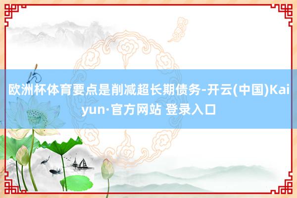 欧洲杯体育要点是削减超长期债务-开云(中国)Kaiyun·官方网站 登录入口