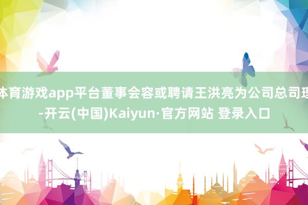 体育游戏app平台董事会容或聘请王洪亮为公司总司理-开云(中国)Kaiyun·官方网站 登录入口