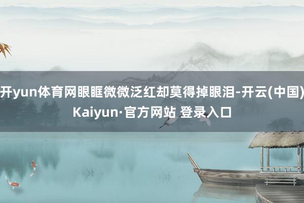 开yun体育网眼眶微微泛红却莫得掉眼泪-开云(中国)Kaiyun·官方网站 登录入口