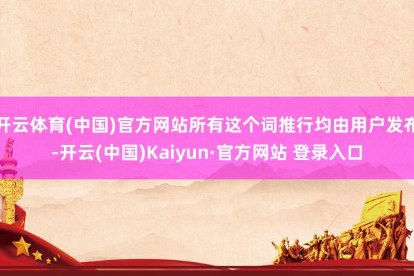 开云体育(中国)官方网站所有这个词推行均由用户发布-开云(中国)Kaiyun·官方网站 登录入口