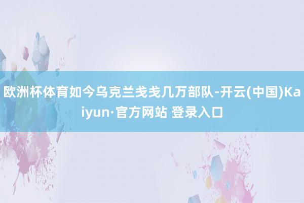 欧洲杯体育如今乌克兰戋戋几万部队-开云(中国)Kaiyun·官方网站 登录入口