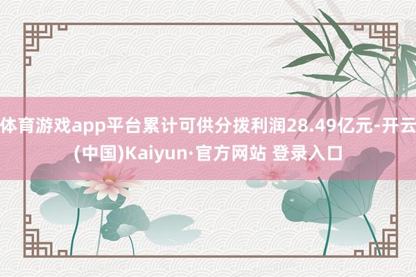 体育游戏app平台累计可供分拨利润28.49亿元-开云(中国)Kaiyun·官方网站 登录入口