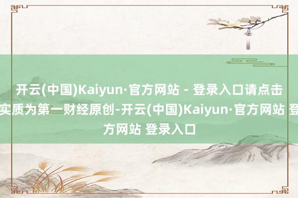 开云(中国)Kaiyun·官方网站 - 登录入口请点击这里此实质为第一财经原创-开云(中国)Kaiyun·官方网站 登录入口