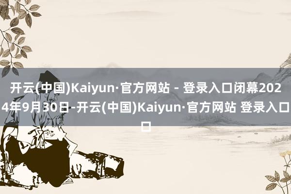 开云(中国)Kaiyun·官方网站 - 登录入口闭幕2024年9月30日-开云(中国)Kaiyun·官方网站 登录入口