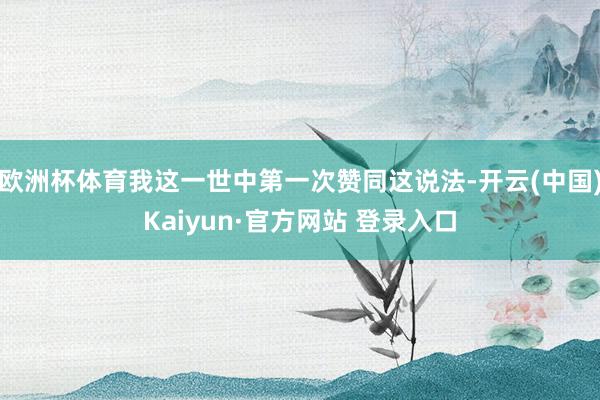 欧洲杯体育我这一世中第一次赞同这说法-开云(中国)Kaiyun·官方网站 登录入口