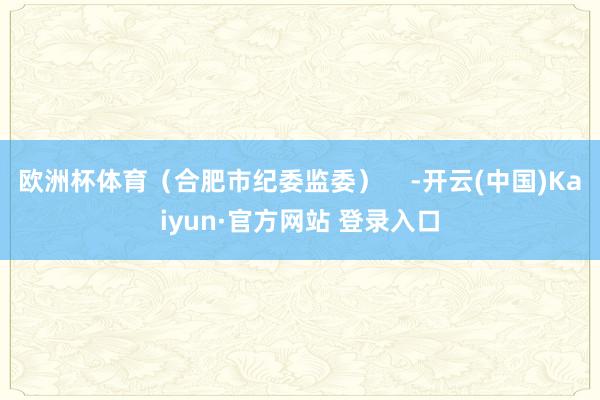 欧洲杯体育（合肥市纪委监委）    -开云(中国)Kaiyun·官方网站 登录入口