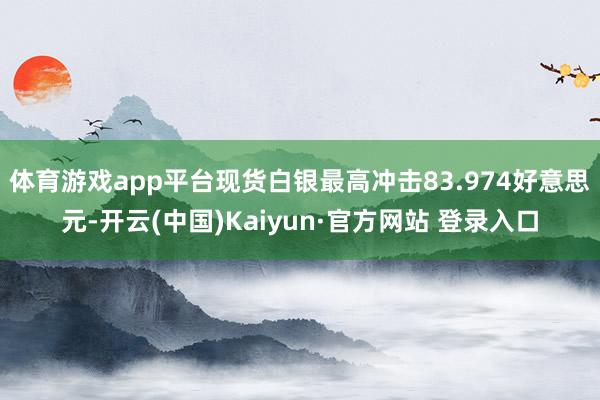 体育游戏app平台现货白银最高冲击83.974好意思元-开云(中国)Kaiyun·官方网站 登录入口