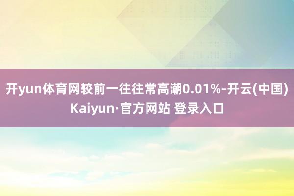 开yun体育网较前一往往常高潮0.01%-开云(中国)Kaiyun·官方网站 登录入口